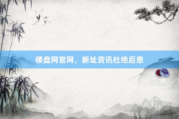 楼盘网官网，新址资讯杜绝后患